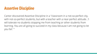 Assertive Discipline
Canter discovered Assertive Discipline in a "classroom in a not-so-perfect city,
with not-so-perfect students, but with a teacher with a near-perfect attitude...'I
will tolerate no students stopping me from teaching or other students from
learning. You are all going to succeed in my class because I am not going to let
you fail.' "
 