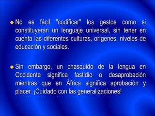  No es fácil "codificar" los gestos como si
constituyeran un lenguaje universal, sin tener en
cuenta las diferentes culturas, orígenes, niveles de
educación y sociales.
 Sin embargo, un chasquido de la lengua en
Occidente significa fastidio o desaprobación
mientras que en África significa aprobación y
placer. ¡Cuidado con las generalizaciones!
 