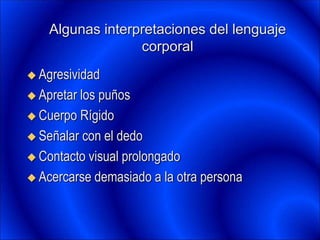 Algunas interpretaciones del lenguaje
corporal
 Agresividad
 Apretar los puños
 Cuerpo Rígido
 Señalar con el dedo
 Contacto visual prolongado
 Acercarse demasiado a la otra persona
 