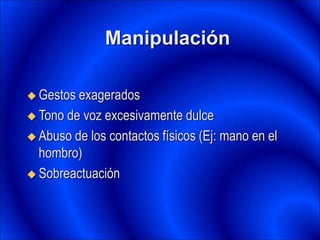 Manipulación
 Gestos exagerados
 Tono de voz excesivamente dulce
 Abuso de los contactos físicos (Ej: mano en el
hombro)
 Sobreactuación
 