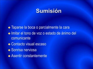 Sumisión
 Taparse la boca o parcialmente la cara
 Imitar el tono de voz o estado de ánimo del
comunicante
 Contacto visual escaso
 Sonrisa nerviosa
 Asentir constantemente
 