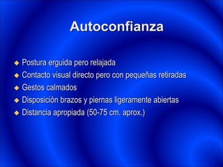 Autoconfianza
 Postura erguida pero relajada
 Contacto visual directo pero con pequeñas retiradas
 Gestos calmados
 Disposición brazos y piernas ligeramente abiertas
 Distancia apropiada (50-75 cm. aprox.)
 