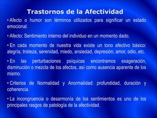Trastornos de la Afectividad
• Afecto o humor son términos utilizados para significar un estado
emocional.
• Afecto: Sentimiento interno del individuo en un momento dado.
• En cada momento de nuestra vida existe un tono afectivo básico:
alegría, tristeza, serenidad, miedo, ansiedad, depresión, amor, odio, etc.
• En las perturbaciones psíquicas encontramos exageración,
disminución o mezcla de los afectos, así como ausencia aparente de los
mismo.
• Criterios de Normalidad y Anormalidad: profundidad, duración y
coherencia.
• La incongruencia o desarmonía de los sentimientos es uno de los
principales rasgos de patología de la afectividad.
 