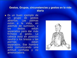 Gestos, Grupos, circunstancias y gestos en la vida
diaria
 Es un buen ejemplo de
un grupo de gestos
abiertos. Las palmas
están a la vista, en
además de sumisión, y
los dedos están
separados para dar más
firmeza al gesto. La
cabeza está en posición
neutra y los brazos y las
piernas están
separados. Ese hombre
está comunicando una
actitud confiada y no
amenazadora.
 
