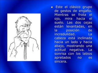  Este el clásico grupo
de gestos de engaño.
Mientras se frota el
ojo, mira hacia el
suelo. Las dos cejas
están levantadas, en
la posición de
incredulidad. La
cabeza está inclinada
hacia un lado y hacia
abajo, mostrando una
actitud negativa. La
sonrisa con los labios
apretados no es
sincera.
 