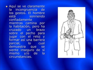  Aquí se ve claramente
la incongruencia de
los gestos. El hombre
está sonriendo
confiadamente
mientras camina por
la habitación, pero ha
cruzado un brazo
sobre el pecho para
jugar con el reloj y
formar así una barrera
parcial, lo cual
demuestra que se
siente inseguro de sí
mismo y/o de la
circunstancias.
 