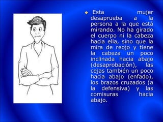  Esta mujer
desaprueba a la
persona a la que está
mirando. No ha girado
el cuerpo ni la cabeza
hacia ella, sino que la
mira de reojo y tiene
la cabeza un poco
inclinada hacia abajo
(desaprobación), las
cejas también un poco
hacia abajo (enfado),
los brazos cruzados (a
la defensiva) y las
comisuras hacia
abajo.
 