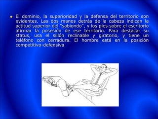  El dominio, la superioridad y la defensa del territorio son
evidentes. Las dos manos detrás de la cabeza indican la
actitud superior del "sabiondo", y los pies sobre el escritorio
afirmar la posesión de ese territorio. Para destacar su
status, usa el sillón reclinable y giratorio, y tiene un
teléfono con cerradura. El hombre está en la posición
competitivo-defensiva
 