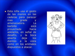  Esta niña usa el gesto
de las manos en las
caderas para parecer
mas grade y
amenazadora. La
barbilla está
proyectada hacia
adelante, en señal de
desafío, y la boca
abierta deja los
dientes a la vista
como en los animales
dispuestos a atacar.
 