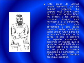  Este grupo de gestos
puede resumirse con una
palabra: negativo. La
carpeta está usada como
barrera y el hombre tiene
los brazos y las piernas
cruzados porque está
nervioso o a la defensiva.
La chaqueta está
abrochada y sus gafas
oscuras ocultan cualquier
señal ocular. Gran parte de
la cara está tapada por la
barba, lo que le confiere
un aspecto sospechoso.
Teniendo en cuenta que la
gente formal el 90% de su
opinión sobre una persona
en los primeros noventa
segundos de conocerla, es
difícil que este hombre
provoque simpatía.
 