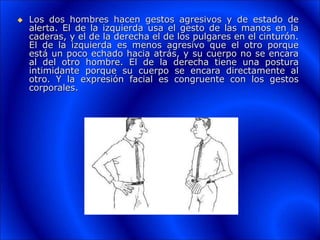  Los dos hombres hacen gestos agresivos y de estado de
alerta. El de la izquierda usa el gesto de las manos en la
caderas, y el de la derecha el de los pulgares en el cinturón.
El de la izquierda es menos agresivo que el otro porque
está un poco echado hacia atrás, y su cuerpo no se encara
al del otro hombre. El de la derecha tiene una postura
intimidante porque su cuerpo se encara directamente al
otro. Y la expresión facial es congruente con los gestos
corporales.
 