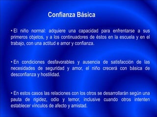 Confianza Básica
• El niño normal: adquiere una capacidad para enfrentarse a sus
primeros objetos, y a los continuadores de éstos en la escuela y en el
trabajo, con una actitud e amor y confianza.
• En condiciones desfavorables y ausencia de satisfacción de las
necesidades de seguridad y amor, el niño crecerá con básica de
desconfianza y hostilidad.
• En estos casos las relaciones con los otros se desarrollarán según una
pauta de rigidez, odio y temor, inclusive cuando otros intenten
establecer vínculos de afecto y amistad.
 
