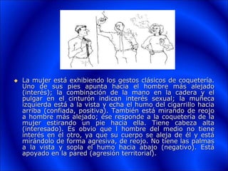  La mujer está exhibiendo los gestos clásicos de coquetería.
Uno de sus pies apunta hacia el hombre más alejado
(interés); la combinación de la mano en la cadera y el
pulgar en el cinturón indican interés sexual; la muñeca
izquierda está a la vista y echa el humo del cigarrillo hacia
arriba (confiada, positiva). También está mirando de reojo
a hombre más alejado; ése responde a la coquetería de la
mujer estirando un pie hacia ella. Tiene cabeza alta
(interesado). Es obvio que l hombre del medio no tiene
interés en el otro, ya que su cuerpo se aleja de él y está
mirándolo de forma agresiva, de reojo. No tiene las palmas
a la vista y sopla el humo hacia abajo (negativo). Está
apoyado en la pared (agresión territorial).
 