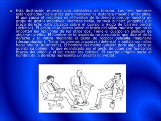  Esta ilustración muestra una atmósfera de tensión. Los tres hombres
están echados hacia atrás para mantener la distancia máxima entre ellos.
El que causa el problema es el hombre de la derecha porque muestra un
grupo de gestos negativos. Mientras habla, se toca la nariz (engaño) y el
brazo derecho está cruzado sobre el cuerpo a modo de barrera parcial
(defensa). El gesto de la pierna sobre el brazo del sillón muestra que no le
importan las opiniones de los otros dos. Tiene el cuerpo en posición de
alejarse de ellos. El hombre de la izquierda no aprueba lo que dice el de la
derecha y lo indica mediante el gesto de recoger pelusilla imaginaria
(desaprobación). Tiene las piernas cruzadas (defensa) y señala con ellas
hacia afuera (desinterés). El hombre del medio quisiera decir algo, pero se
guarda su opinión, lo que es indicado por el gesto de coger con fuerzo los
brazos del sillón y el de cruzar los tobillos. El cuerpo dirigido hacia el
hombre de la derecha representa un desafío no verbal.
 
