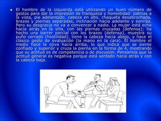  El hombre de la izquierda está utilizando un buen número de
gestos para dar la impresión de franqueza y honestidad: palmas a
la vista, pie adelantado, cabeza en alto, chaqueta desabrochada,
brazos y piernas separadas, inclinación hacia adelante y sonrisa.
Pero su desgracia no va a convencer a nadie. La mujer está echa
hacia atrás en la silla, con las piernas cruzadas (defensa); ha
hecho una barrer parcial con los brazos (defensa), muestra su
puño cerrado (hostilidad), tiene la cabeza hacia abajo, y hace el
clásico gesto de evaluación (la mano en la cara). El hombre el
medio hace la ojiva hacia arriba, lo que indica que se siente
confiado y superior y cruza la pierna en la forma de 4, mostrando
que su actitud es de competencia o de discusión. Pensamos que la
actitud general es negativa porque está sentado hacia atrás y con
la cabeza baja.
 