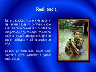 Resiliencia
Es la capacidad humana de superar
las adversidades y construir sobre
ellas. La resiliencia es la capacidad de
una persona o grupo social, no sólo de
soportar crisis y adversidades, sino de
poder recobrarse y salir fortalecido de
ellas.
Resilire, en buen latín, quiere decir
“volver a entrar saltando” o “saltar
hacia arriba”.
 