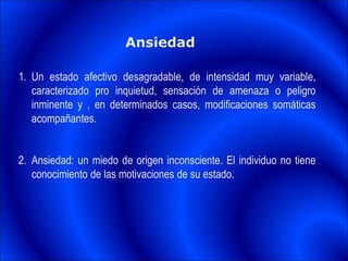 Ansiedad
1. Un estado afectivo desagradable, de intensidad muy variable,
caracterizado pro inquietud, sensación de amenaza o peligro
inminente y , en determinados casos, modificaciones somáticas
acompañantes.
2. Ansiedad: un miedo de origen inconsciente. El individuo no tiene
conocimiento de las motivaciones de su estado.
 