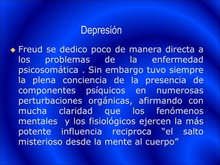 Depresión
 Freud se dedico poco de manera directa a
los problemas de la enfermedad
psicosomática . Sin embargo tuvo siempre
la plena conciencia de la presencia de
componentes psíquicos en numerosas
perturbaciones orgánicas, afirmando con
mucha claridad que los fenómenos
mentales y los fisiológicos ejercen la más
potente influencia reciproca “el salto
misterioso desde la mente al cuerpo”
 