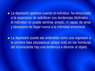  La depresión aparece cuando el individuo ha renunciado
a la esperanza de satisfacer sus tendencias libidinales…
el individuo no puede sentirse amado, ni capaz de amar
y desespera de llegar nunca a la intimidad emocional.
 La depresión puede ser entendida como una regresión a
la primera fase psicosexual (etapa oral) en las honduras
del inconsciente hay una tendencia a devorar al objeto.
 