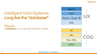 36
Natalino Busa - @natbusa
Intelligent Data Systems:
Long live the “database”
Wikipedia:
A database is an organized collection of data.
DATA
New-SQL
ML
AI
SQL
Python - Scala - R
NLP
UX
Speech
COG
 