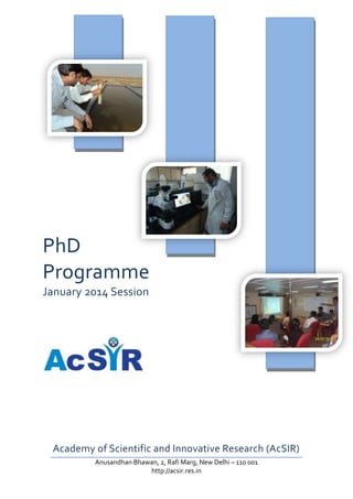PhD
Programme
January 2014 Session

Academy of Scientific and Innovative Research (AcSIR)
Anusandhan Bhawan, 2, Rafi Marg, New Delhi – 110 001
http://acsir.res.in

 
