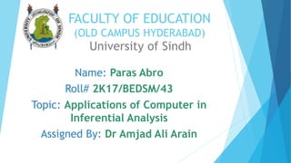 FACULTY OF EDUCATION
(OLD CAMPUS HYDERABAD)
University of Sindh
Name: Paras Abro
Roll# 2K17/BEDSM/43
Topic: Applications of Computer in
Inferential Analysis
Assigned By: Dr Amjad Ali Arain
 