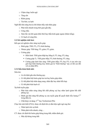 NGOẠI KHOA LÂM SÀNG-2007


     o Chậm chạp, buồn ngũ
     o Tăng cân
     o Khàn giọng
     o Táo bón, sợ lạnh
Nghĩ đến khả năng hoá ác khi khám thấy một nhân giáp:
     o Phát triển nhanh trong thời gian gần đây.
     o Cứng chắc.
     o Xâm lấn vào khí quản (khó thở) hay thần kinh quặc ngược (khàn tiếng).
     o Có hạch cổ cùng bên.
2.2-Xét nghiệm sinh hoá:
Kết quả xét nghiệm chức năng tuyến giáp:
     o Bình giáp: TSH, FT3, FT4 bình thường.
     o Nhược giáp: TSH tăng, FT3 giảm, FT4 giảm.
     o Cường giáp:
              Điển hình: TSH giảm thấp hay bằng 0, FT3 tăng, FT4 tăng.
              Cường giáp T3: TSH giảm thấp, FT4 bình thường, FT3 tăng.
              Cường giáp dưới lâm sàng: TSH giảm thấp, FT4 hay FT3 ở cực trên của
              giới hạn bình thường (tuy nhiên giá trị “bình thường” này có thể cao đối
              với cá nhân BN).
2.3-Chẩn đoán hình ảnh:
Siêu âm:
     o Là chỉ định gần như thường quy.
     o Có thể phân biệt bướu giáp lan toả hay bướu giáp nhân.
     o Có thể phân biệt nhân dạng nang, nhân đặc hay nhân hỗn hợp.
     o Có thể phát hiện hạch cổ.
Xạ hình tuyến giáp:
     o Phát hiện nhân nóng (tăng bắt chất phóng xạ) hay nhân lạnh (giảm bắt chất
       phóng xạ).
     o Đánh giá khả năng bắt phóng xạ của tuyến giáp để quyết định liều lượng I131
       trong điều trị.
     o Chất được sử dụng: I123 hay Technetium-99m
Chọc hút sinh thiết (FNA): được chỉ định khi có dấu hiệu nghi ngờ ung thư:
     o Nhân lạnh trên xạ hình
     o Nhân phát triển nhanh, cứng…
CT: được chỉ định khi bướu giáp thòng trung thất, nhằm đánh giá:
     o Mức độ thòng trung thất



                                           569
 