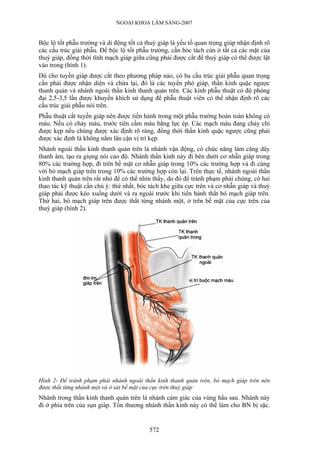 NGOẠI KHOA LÂM SÀNG-2007


Bộc lộ tốt phẫu trường và di động tốt cả thuỳ giáp là yếu tố quan trọng giúp nhận định rõ
các cấu trúc giải phẫu. Để bộc lộ tốt phẫu trường, cần bóc tách cùn ở tất cả các mặt của
thuỳ giáp, đồng thời tĩnh mạch giáp giữa cũng phải được cắt để thuỳ giáp có thể được lật
vào trong (hình 1).
Dù cho tuyến giáp được cắt theo phương pháp nào, có ba cấu trúc giải phẫu quan trọng
cần phải được nhận diện và chừa lại, đó là các tuyến phó giáp, thần kinh quặc ngược
thanh quản và nhánh ngoài thần kinh thanh quản trên. Các kính phẫu thuật có độ phóng
đại 2,5-3,5 lần được khuyến khích sử dụng để phẫu thuật viên có thể nhận định rõ các
cấu trúc giải phẫu nói trên.
Phẫu thuật cắt tuyến giáp nên được tiến hành trong một phẫu trường hoàn toàn không có
máu. Nếu có chảy máu, trước tiên cầm máu bằng lực ép. Các mạch máu đang chảy chỉ
được kẹp nếu chúng được xác định rõ ràng, đồng thời thần kinh quặc ngược cũng phải
được xác định là không nằm lân cận vị trí kẹp.
Nhánh ngoài thần kinh thanh quản trên là nhánh vận động, có chức năng làm căng dây
thanh âm, tạo ra giọng nói cao độ. Nhánh thần kinh này đi bên dưới cơ nhẫn giáp trong
80% các trường hợp, đi trên bề mặt cơ nhẫn giáp trong 10% các trường hợp và đi cùng
với bó mạch giáp trên trong 10% các trường hợp còn lại. Trên thực tế, nhánh ngoài thần
kinh thanh quản trên rất nhỏ để có thể nhìn thấy, do đó để tránh phạm phải chúng, có hai
thao tác kỹ thuật cần chú ý: thứ nhất, bóc tách khe giữa cực trên và cơ nhẫn giáp và thuỳ
giáp phải được kéo xuống dưới và ra ngoài trước khi tiến hành thắt bó mạch giáp trên.
Thứ hai, bó mạch giáp trên được thắt từng nhánh một, ở trên bề mặt của cực trên của
thuỳ giáp (hình 2).




Hình 2- Để tránh phạm phải nhánh ngoài thần kinh thanh quản trên, bó mạch giáp trên nên
được thắt từng nhánh một và ở sát bề mặt của cực trên thuỳ giáp
Nhánh trong thần kinh thanh quản trên là nhánh cảm giác của vùng hầu sau. Nhánh này
đi ở phía trên của sụn giáp. Tổn thương nhánh thần kinh này có thể làm cho BN bị sặc.


                                          572
 