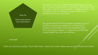 Rule #6
Talk expectations
and aspirations

Talk about who your students are becoming and where
you’re going. Frame praise in those terms. When your class
looks great, tell them they look like “college scholars,” and
you feel as if you’re sitting in the room with future
presidents, doctors, and artists.

The goal in the end is not for them to please you but
for them to leave you behind on a long journey
toward a more distant and more important goal
than making you happy. It’s useful if your praise sets
a goal larger than your own opinion.

Example

Finish an activity by saying, “If you finish early, check your work. Make sure you get 100 percent today

 