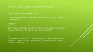 Keep their eyes on the prize by constantly referring to it.

Keep positive by avoiding two things
1. Rhetorical questions. Don’t ask questions that you don’t want an
answer to
Example:
Don’t make a charade by asking, “Would you like to join us, David?”
Just say, “Thank you for joining us on the rug, David.”
2.
Contingencies. Don’t say, “I’ll wait,” unless you will. The point is that
you won’t. “We [or I] need you with us” is much more productive,
positive, and strong.

 