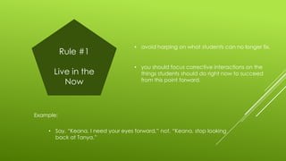 Rule #1
Live in the
Now

• avoid harping on what students can no longer fix.

• you should focus corrective interactions on the
things students should do right now to succeed
from this point forward.

Example:

• Say, “Keana, I need your eyes forward,” not, “Keana, stop looking
back at Tanya.”

 