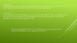 1.Teacher 1
(Stopping before giving a direction) I need three people. Make sure you fix it if that’s you!
Now I need two. We’re almost there. Ah, thank you. Let’s get started
1.Teacher 2
(Same setting) I need three people. And one more student doesn’t seem to understand the
directions, so now I need four. Some people don’t appear to be listening. I am waiting,
gentlemen. If I have to give detentions, I will.

Review the example of teacher 1 and teacher 2 now ask yourself which
behavior is displayed in your classroom and why?

 