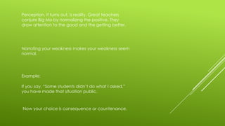 Perception, it turns out, is reality. Great teachers
conjure Big Mo by normalizing the positive. They
draw attention to the good and the getting better.

Narrating your weakness makes your weakness seem
normal.

Example:
If you say, “Some students didn’t do what I asked,”
you have made that situation public.

Now your choice is consequence or countenance.

 