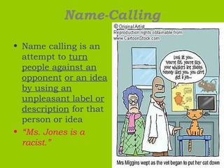 Name-Calling
• Name calling is an
attempt to turn
people against an
opponent or an idea
by using an
unpleasant label or
description for that
person or idea
• “Ms. Jones is a
racist.”
 