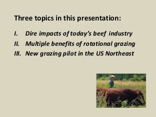 Three topics in this presentation: 
I. Dire impacts of today’s beef industry 
II. Multiple benefits of rotational grazing ...