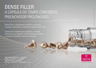 DENSE FILLER




                                                                   * Produto para uso externo, não deve ser ingerido.
     A CÁPSULA DO TEMPO COM EFEITO
     PREENCHEDOR PROLONGADO.
     Dense Filler é o lançamento da ADCOS, que oferece
     inovação e praticidade no tratamento rejuvenescedor facial.

     Contém ácido hialurônico em cápsulas* na medida
     certa para a sua aplicação. Promove efeito preenchedor
     e uma pele revitalizada, radiante e iluminada.




     TAGUATINGA SHOPPING | 61 3033.5303
     BRASÍLIA SHOPPING | 61 3036.6262
     PARKSHOPPING | 61 3047.5678
     ASA SUL | 61 3244.2777 - SCLS 307, Bl. A - Lj 25


18                                                                                                     19
 