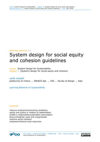 course System Design for Sustainability . subject 4. (System) design for social equity and cohesion .
learning resource 4.3 System design for social equity and cohesion guidelines . year 2007-2008




learning resource 4.4

System design for social equity
and cohesion guidelines
course System Design for Sustainability
subject 4. (System) design for social equity and cohesion


carlo vezzoli
politecnico di milano . INDACO dpt. . DIS . faculty of design . Italy


Learning Network on Sustainability




contents

improve employment/working conditions
equity and justice in relation to stakeholders
enable a responsible/sustainable consumption
favour/integrate weak and marginalized
improve social cohesion
empower/enhance local resources




                    carlo vezzoli . politecnico di milano . INDACO dpt. . DIS . faculty of design . italy
                    Learning Network on Sustainability
 