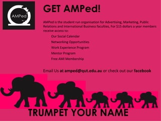 GET AMPed! AMPed is the student run organisation for Advertising, Marketing, Public Relations and International Business faculties, For $15 dollars a year members receive access to:  Our Social Calendar Networking Opportunities  Work Experience Program Mentor Program Free AMI Membership Email Us  at amped@qut.edu.au  or check out our  facebook TRUMPET YOUR NAME 
