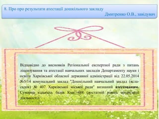 8. Про про результати атестації дошкільного закладу
Дмитренко О.В., завідувач
Відповідно до висновків Регіональної експертної ради з питань
ліцензування та атестації навчальних закладів Департаменту науки і
освіти Харківської обласної державної адміністрації від 22.05.2014
№5/14 комунальний заклад ''Дошкільний навчальний заклад (ясла-
садок) № 407 Харківської міської ради'' визнаний атестованим.
Сумарна кількість балів Кзаг.=488 (достатній рівень організації
діяльності).
 
