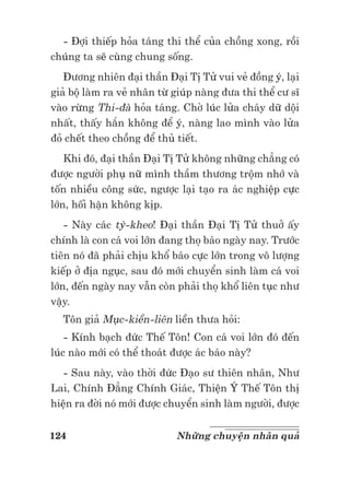 124 Những chuyện nhân quả
- Đợi thiếp hỏa táng thi thể của chồng xong, rồi
chúng ta sẽ cùng chung sống.
Đương nhiên đại thần Đại Tị Tử vui vẻ đồng ý, lại
giả bộ làm ra vẻ nhân từ giúp nàng đưa thi thể cư sĩ
vào rừng Thi-đà hỏa táng. Chờ lúc lửa cháy dữ dội
nhất, thấy hắn không để ý, nàng lao mình vào lửa
đỏ chết theo chồng để thủ tiết.
Khi đó, đại thần Đại Tị Tử không những chẳng có
được người phụ nữ mình thầm thương trộm nhớ và
tốn nhiều công sức, ngược lại tạo ra ác nghiệp cực
lớn, hối hận không kịp.
- Này các tỳ-kheo! Đại thần Đại Tị Tử thuở ấy
chính là con cá voi lớn đang thọ báo ngày nay. Trước
tiên nó đã phải chịu khổ báo cực lớn trong vô lượng
kiếp ở địa ngục, sau đó mới chuyển sinh làm cá voi
lớn, đến ngày nay vẫn còn phải thọ khổ liên tục như
vậy.
Tôn giả Mục-kiền-liên liền thưa hỏi:
- Kính bạch đức Thế Tôn! Con cá voi lớn đó đến
lúc nào mới có thể thoát được ác báo này?
- Sau này, vào thời đức Đạo sư thiên nhân, Như
Lai, Chính Đẳng Chính Giác, Thiện Ý Thế Tôn thị
hiện ra đời nó mới được chuyển sinh làm người, được
 