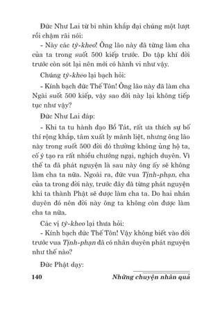 140 Những chuyện nhân quả
Đức Như Lai từ bi nhìn khắp đại chúng một lượt
rồi chậm rãi nói:
- Này các tỳ-kheo! Ông lão này đã từng làm cha
của ta trong suốt 500 kiếp trước. Do tập khí đời
trước còn sót lại nên mới có hành vi như vậy.
Chúng tỳ-kheo lại bạch hỏi:
- Kính bạch đức Thế Tôn! Ông lão này đã làm cha
Ngài suốt 500 kiếp, vậy sao đời này lại không tiếp
tục như vậy?
Đức Như Lai đáp:
- Khi ta tu hành đạo Bồ Tát, rất ưa thích sự bố
thí rộng khắp, tâm xuất ly mãnh liệt, nhưng ông lão
này trong suốt 500 đời đó thường không ủng hộ ta,
cố ý tạo ra rất nhiều chướng ngại, nghịch duyên. Vì
thế ta đã phát nguyện là sau này ông ấy sẽ không
làm cha ta nữa. Ngoài ra, đức vua Tịnh-phạn, cha
của ta trong đời này, trước đây đã từng phát nguyện
khi ta thành Phật sẽ được làm cha ta. Do hai nhân
duyên đó nên đời này ông ta không còn được làm
cha ta nữa.
Các vị tỳ-kheo lại thưa hỏi:
- Kính bạch đức Thế Tôn! Vậy không biết vào đời
trước vua Tịnh-phạn đã có nhân duyên phát nguyện
như thế nào?
Đức Phật dạy:
 