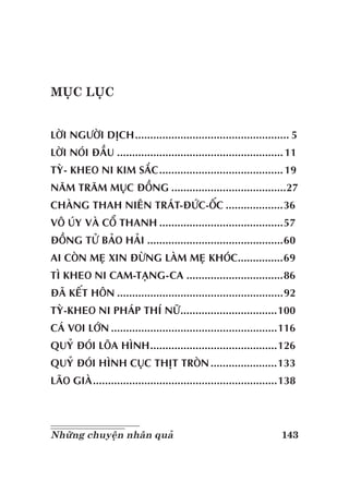 143Những chuyện nhân quả
MỤC LỤC
LỜI NGƯỜI DỊCH................................................... 5
LỜI NÓI ĐẦU .......................................................11
TỲ- KHEO NI KIM SẮC.........................................19
NĂM TRĂM MỤC ĐỒNG ......................................27
CHÀNG THAH NIÊN TRÁT-ĐỨC-ỐC ...................36
VÔ ÚY VÀ CỔ THANH .........................................57
ĐỒNG TỬ BẢO HẢI .............................................60
AI CÒN MẸ XIN ĐỪNG LÀM MẸ KHÓC...............69
TÌ KHEO NI CAM-TẠNG-CA ................................86
ĐÃ KẾT HÔN .......................................................92
TỲ-KHEO NI PHÁP THÍ NỮ................................100
CÁ VOI LỚN .......................................................116
QUỶ ĐÓI LÕA HÌNH..........................................126
QUỶ ĐÓI HÌNH CỤC THỊT TRÒN......................133
LÃO GIÀ.............................................................138
 