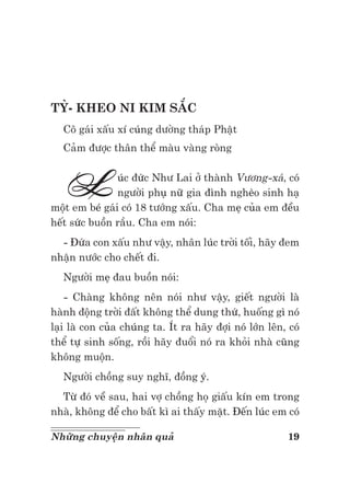 19Những chuyện nhân quả
TỲ- KHEO NI KIM SẮC
Cô gái xấu xí cúng dường tháp Phật
Cảm được thân thể màu vàng ròng
Lúc đức Như Lai ở thành Vương-xá, có
người phụ nữ gia đình nghèo sinh hạ
một em bé gái có 18 tướng xấu. Cha mẹ của em đều
hết sức buồn rầu. Cha em nói:
- Đứa con xấu như vậy, nhân lúc trời tối, hãy đem
nhận nước cho chết đi.
Người mẹ đau buồn nói:
- Chàng không nên nói như vậy, giết người là
hành động trời đất không thể dung thứ, huống gì nó
lại là con của chúng ta. Ít ra hãy đợi nó lớn lên, có
thể tự sinh sống, rồi hãy đuổi nó ra khỏi nhà cũng
không muộn.
Người chồng suy nghĩ, đồng ý.
Từ đó về sau, hai vợ chồng họ giấu kín em trong
nhà, không để cho bất kì ai thấy mặt. Đến lúc em có
 
