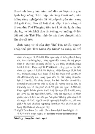 39Những chuyện nhân quả
theo tình trạng của mình mà đều có được cảm giác
lạnh hay nóng thích hợp, vô cùng thoải mái, nên
tưởng rằng nghiệp báo đã hết, sắp chuyển sinh sang
thế giới khác. Sau đó biết được đây là ánh sáng từ
bi của đức Thế Tôn giúp tiêu trừ khổ não lạnh nóng
cho họ, họ liền khởi tâm tin tưởng, vui mừng rất lớn
đối với đức Thế Tôn, nhờ đó mà được chuyển sinh
lên các cõi trời.
Ánh sáng từ bi của đức Thế Tôn nhiễu quanh
khắp thế giới Tam thiên đại thiên1
ba vòng, rồi trở
nhiệt địa ngục (炎熱地獄). Địa ngục này có tường thành bằng
sắt, lửa cháy hừng hực, trong ngoài đốt nướng, da thịt phạm
nhân bị cháy rục, vô cùng khổ sở. 7. Đại thiêu chích địa ngục
(大燒炙地獄), Phạn ngữ là Pratāpana，cũng gọi là Đại tiêu
nhiệt địa ngục (大焦熱地獄), Đại cực nhiệt địa ngục (大極熱地
獄). Trong địa ngục này, ngục tốt bắt tội nhân nhốt vào thành
sắt, đốt lửa cháy rực, trong ngoài đều đỏ, đốt nướng tội nhân;
lại có hầm lửa, lửa cháy đỏ rực, hai bên bờ hầm có núi lửa,
đem tội nhân xiên vào chỉa ba bằng sắt, nướng trên lửa lớn, da
thịt cháy rục, vô cùng khổ sở. 8. Vô gián địa ngục (無間地獄),
Phạn ngữ là Avīci，phiên âm là A-tỳ địa ngục (阿鼻地獄), cũng
gọi là Vô cứu địa ngục (無救地獄). Trong địa ngục này, tội nhân
phải chịu khổ liên tục nên gọi “vô gián” (không gián đoạn), là
địa ngục rất khổ. Người tạo tội ngũ nghịch (giết cha, giết mẹ,
giết A-la-hán, phá hòa hợp tăng, làm thân Phật chảy máu), phỉ
báng Đại thừa rơi vào ngục này.
1
Thế giới Tam thiên Đại thiên (Tam thiên đại thiên thế giới -三
千大千世界), Phạn ngữ là tri sāhasra-mahā-sāhasrāḥloka-
 
