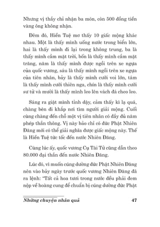 47Những chuyện nhân quả
Nhưng vị thầy chỉ nhận ba món, còn 500 đồng tiền
vàng ông không nhận.
Đêm đó, Hiền Tuệ mơ thấy 10 giấc mộng khác
nhau. Một là thấy mình uống nước trong biển lớn,
hai là thấy mình đi lại trong không trung, ba là
thấy mình cầm mặt trời, bốn là thấy mình cầm mặt
trăng, năm là thấy mình được ngồi trên xe ngựa
của quốc vương, sáu là thấy mình ngồi trên xe ngựa
của tiên nhân, bảy là thấy mình cưỡi voi lớn, tám
là thấy mình cưỡi thiên nga, chín là thấy mình cưỡi
sư tử và mười là thấy mình leo lên vách đá cheo leo.
Sáng ra giật mình tỉnh dậy, cảm thấy kì lạ quá,
chàng bèn đi khắp nơi tìm người giải mộng. Cuối
cùng chàng đến chỗ một vị tiên nhân có đầy đủ năm
phép thần thông. Vị này bảo chỉ có đức Phật Nhiên
Đăng mới có thể giải nghĩa được giấc mộng này. Thế
là Hiền Tuệ tức tốc đến nước Nhiên Đăng.
Cùng lúc ấy, quốc vương Cụ Tài Tử cũng dẫn theo
80.000 đại thần đến nước Nhiên Đăng.
Lúc đó, vì muốn cúng dường đức Phật Nhiên Đăng
nên vào bảy ngày trước quốc vương Nhiên Đăng đã
ra lệnh: “Tất cả hoa tươi trong nước đều phải đem
nộp về hoàng cung để chuẩn bị cúng dường đức Phật
 