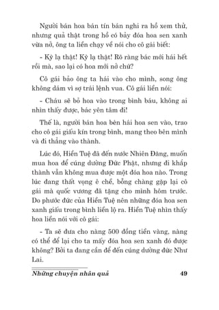 49Những chuyện nhân quả
Người bán hoa bán tín bán nghi ra hồ xem thử,
nhưng quả thật trong hồ có bảy đóa hoa sen xanh
vừa nở, ông ta liền chạy về nói cho cô gái biết:
- Kỳ lạ thật! Kỳ lạ thật! Rõ ràng bác mới hái hết
rồi mà, sao lại có hoa mới nở chứ?
Cô gái bảo ông ta hái vào cho mình, song ông
không dám vì sợ trái lệnh vua. Cô gái liền nói:
- Cháu sẽ bỏ hoa vào trong bình báu, không ai
nhìn thấy được, bác yên tâm đi!
Thế là, người bán hoa bèn hái hoa sen vào, trao
cho cô gái giấu kín trong bình, mang theo bên mình
và đi thẳng vào thành.
Lúc đó, Hiền Tuệ đã đến nước Nhiên Đăng, muốn
mua hoa để cúng dường Đức Phật, nhưng đi khắp
thành vẫn không mua được một đóa hoa nào. Trong
lúc đang thất vọng ê chề, bỗng chàng gặp lại cô
gái mà quốc vương đã tặng cho mình hôm trước.
Do phước đức của Hiền Tuệ nên những đóa hoa sen
xanh giấu trong bình liền lộ ra. Hiền Tuệ nhìn thấy
hoa liền nói với cô gái:
- Ta sẽ đưa cho nàng 500 đồng tiền vàng, nàng
có thể để lại cho ta mấy đóa hoa sen xanh đó được
không? Bởi ta đang cần để đến cúng dường đức Như
Lai.
 