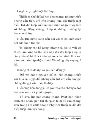 50 Những chuyện nhân quả
Cô gái suy nghĩ một lát đáp:
- Thiếp có thể để lại hoa cho chàng, nhưng thiếp
không cần tiền, chỉ cần chàng hứa với thiếp một
điều: Đời đời kiếp kiếp sẽ luôn chấp nhận thiếp làm
vợ chàng. Bằng không, thiếp sẽ không nhường lại
hoa cho chàng.
Hiền Tuệ nghe xong liền nói với cô gái một cách
hết sức chân thành:
- Ta không chê bỏ nàng, nhưng cả đời ta vốn ưa
thích làm việc bố thí, sau này đời đời kiếp kiếp ta
cũng đều sẽ bố thí cả đến vợ, con của mình, làm sao
nàng có thể chấp nhận được? Xin nàng hãy suy nghĩ
lại.
Không chút do dự, cô gái liền đồng ý:
- Đối với hạnh nguyện bố thí của chàng, thiếp
xin hứa sẽ tuyệt đối không cản trở, chỉ cần bây giờ
chàng đồng ý với thiếp là được.
Hiền Tuệ liền đồng ý. Cô gái trao cho chàng 5 đóa
hoa sen xanh và phát nguyện:
- Về sau, lúc nào chàng thành Phật ban pháp
lành cho nhân gian thì thiếp sẽ là đệ tử của chàng.
Còn trong khi chưa thành Phật thì thiếp sẽ đời đời
kiếp kiếp làm vợ chàng.
 