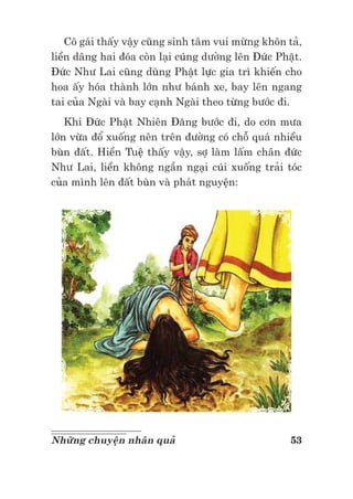 53Những chuyện nhân quả
Cô gái thấy vậy cũng sinh tâm vui mừng khôn tả,
liền dâng hai đóa còn lại cúng dường lên Đức Phật.
Đức Như Lai cũng dùng Phật lực gia trì khiến cho
hoa ấy hóa thành lớn như bánh xe, bay lên ngang
tai của Ngài và bay cạnh Ngài theo từng bước đi.
Khi Đức Phật Nhiên Đăng bước đi, do cơn mưa
lớn vừa đổ xuống nên trên đường có chỗ quá nhiều
bùn đất. Hiền Tuệ thấy vậy, sợ làm lấm chân đức
Như Lai, liền không ngần ngại cúi xuống trải tóc
của mình lên đất bùn và phát nguyện:
 