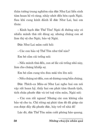 58 Những chuyện nhân quả
thân tướng trang nghiêm của đức Như Lai liền sinh
tâm hoan hỉ vô cùng, nhảy nhót đến bên cạnh Ngài.
Sau khi cung kính đảnh lễ đức Như Lai, hai em
thưa:
- Kính bạch đức Thế Tôn! Ngài đi đường này có
nhiều mãnh thú rất đáng sợ, nhưng chúng con sẽ
làm thị vệ cho Ngài, bảo vệ Ngài.
Đức Như Lai mỉm cười hỏi:
- Các con bảo vệ Thế Tôn như thế nào?
Em bé cầm cái trống nói:
- Nếu mãnh thú đến, con sẽ lắc cái trống nhỏ này,
làm cho chúng khiếp sợ.
Em bé cầm cung tên đưa mũi tên lên nói:
- Nếu chúng nó đến, con sẽ dương cung bắn chúng.
Đức Thích-ca Mâu-ni Như Lai nghe hai em nói
vậy rất hoan hỷ, thấy hai em phát tâm thanh tịnh,
tích chứa phước đức và trí tuệ viên mãn, Ngài nói:
- Các con rất ngoan! Nhưng các con không cần
bảo vệ cho ta. Chỉ riêng sự phát tâm đó đã giúp các
con được đầy đủ phước đức, hãy trở về nhà đi!
Lúc đó, đức Thế Tôn mỉm cười phóng hào quang.
 