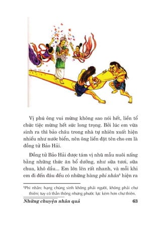 63Những chuyện nhân quả
Vị phú ông vui mừng không sao nói hết, liền tổ
chức tiệc mừng hết sức long trọng. Bởi lúc em vừa
sinh ra thì bảo châu trong nhà tự nhiên xuất hiện
nhiều như nước biển, nên ông liền đặt tên cho em là
đồng tử Bảo Hải.
Đồng tử Bảo Hải được tám vị nhũ mẫu nuôi nấng
bằng những thức ăn bổ dưỡng, như sữa tươi, sữa
chua, khô dầu... Em lớn lên rất nhanh, và mỗi khi
em đi đến đâu đều có những hàng phi nhân1
hiện ra
1
Phi nhân: hạng chúng sinh không phải người, không phải chư
thiên; tuy có thần thông nhưng phước lực kém hơn chư thiên.
 